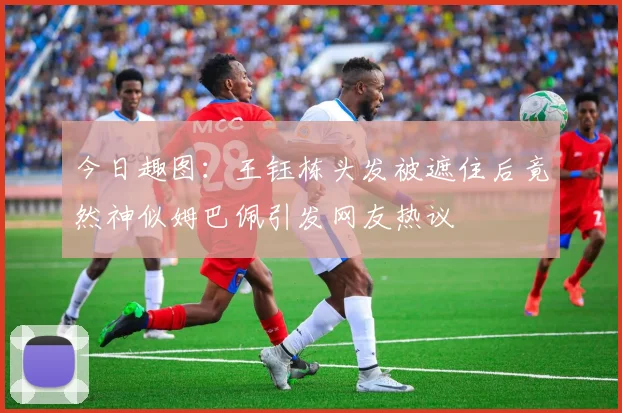今日趣图：王钰栋头发被遮住后竟然神似姆巴佩引发网友热议