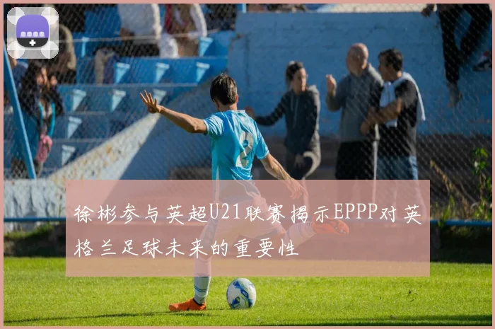 徐彬参与英超U21联赛揭示EPPP对英格兰足球未来的重要性