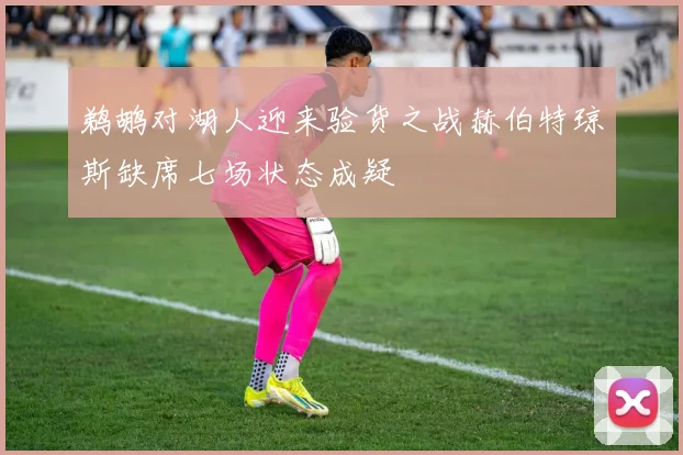 鹈鹕对湖人迎来验货之战赫伯特琼斯缺席七场状态成疑