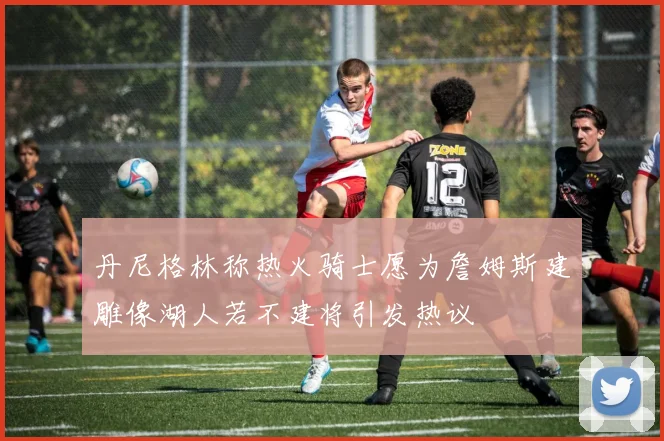丹尼格林称热火骑士愿为詹姆斯建雕像湖人若不建将引发热议