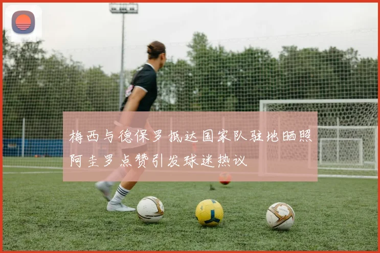 梅西与德保罗抵达国家队驻地晒照阿圭罗点赞引发球迷热议