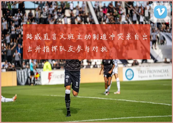 路威直言文班主动制造冲突亲自出击并指挥队友参与对抗