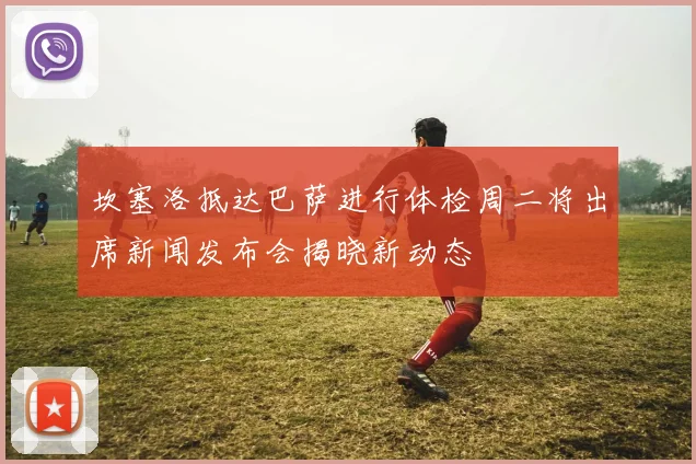 坎塞洛抵达巴萨进行体检周二将出席新闻发布会揭晓新动态